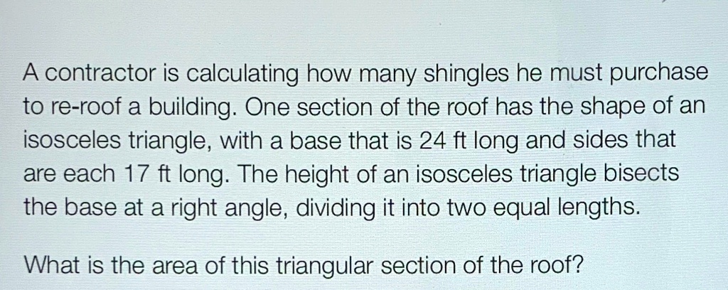 A contractor is calculating how many shingles he must purchase to re-roof a building. One section of the roof has the shape of an isosceles triangle, with a base that is 24 ft long and sides that are each 17 ft long. The height of an isosceles triangle bisects the base at a right angle, dividing it into two equal lengths.
What is the area of this triangular section of the roof?