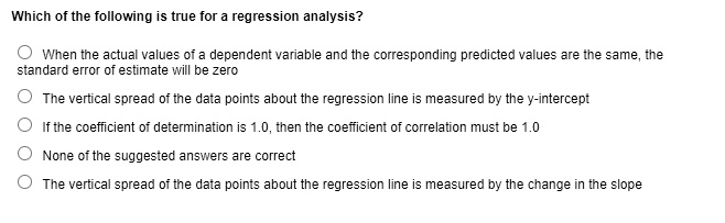 Which of the following is true for a regression analysis?
When the actual values of a dependent variable and the corresponding predicted values are the same, the
standard error of estimate will be zero
The vertical spread of the data points about the regression line is measured by the y-intercept
If the coefficient of determination is 1.0, then the coefficient of correlation must be 1.0
None of the suggested answers are correct
The vertical spread of the data points about the regression line is measured by the change in the slope