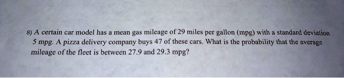 8) A certain car model has a mean gas mileage of 29 miles per gallon (mpg) with a standard deviation 5 mpg. A pizza delivery company buys 47 of these cars. What is the probability that the average mileage of the fleet is between 27.9 and 29.3 mpg?