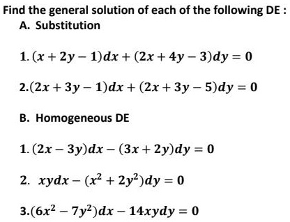 Find the general solution of each of the following DE :
A. Substitution
1. (x + 2y - 1)dx + (2x + 4y - 3)dy = 0
2. (2x + 3y - 1)dx + (2x + 3y - 5)dy = 0
B. Homogeneous DE
1. (2x - 3y)dx - (3x + 2y)dy = 0
2. xydx - (x^2 + 2y^2)dy = 0
3. (6x^2 - 7y^2)dx - 14xydy = 0