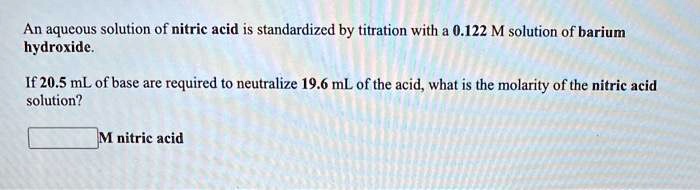 An aqueous solution of nitric acid is standardized by titration with a 0.122 M solution of barium hydroxide.

If 20.5 mL of base are required to neutralize 19.6 mL of the acid, what is the molarity of the nitric acid solution?

M nitric acid