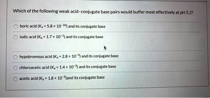 Which of the following weak acid–conjugate base pairs would buffer most effectively at pH 5.2?

boric acid (Ka = 5.8 !! 10?10) and its conjugate base
iodic acid (Ka = 1.7 !! 10?1) and its conjugate base
hypobromous acid (Ka = 2.8 !! 10?9) and its conjugate base
chloroacetic acid (Ka = 1.4 !! 10?3) and its conjugate base
acetic acid (Ka = 1.8 !! 10?5) and its conjugate base