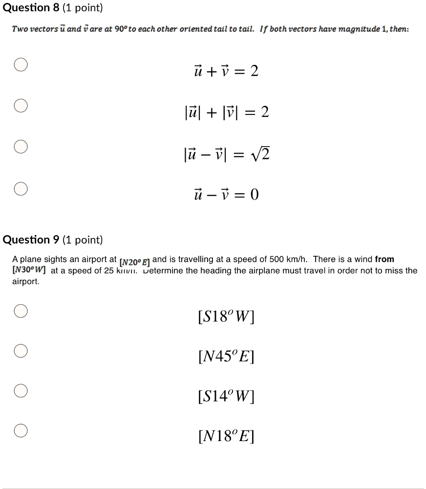 Question 8 (1 point)
Two vectors u? and v? are at 90° to each other oriented tail to tail. If both vectors have magnitude 1, then:
u? + v? = 2
|u?| + |v?| = 2
|u? ? v?| = ?2
u? ? v? = 0

Question 9 (1 point)
A plane sights an airport at [N20°E] and is travelling at a speed of 500 km/h. There is a wind from [N30°W] at a speed of 25 km/h. Determine the heading the airplane must travel in order not to miss the airport.
[S18?W]
[N45?E]
[S14?W]
[N18?E]