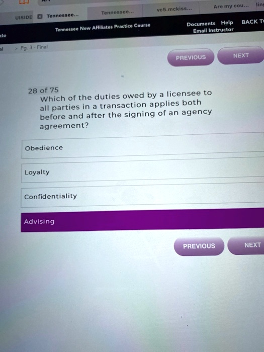 28 of 75
Which of the duties owed by a licensee to
all parties in a transaction applies both
before and after the signing of an agency
agreement?
Obedience
Loyalty
Confidentiality
Advising