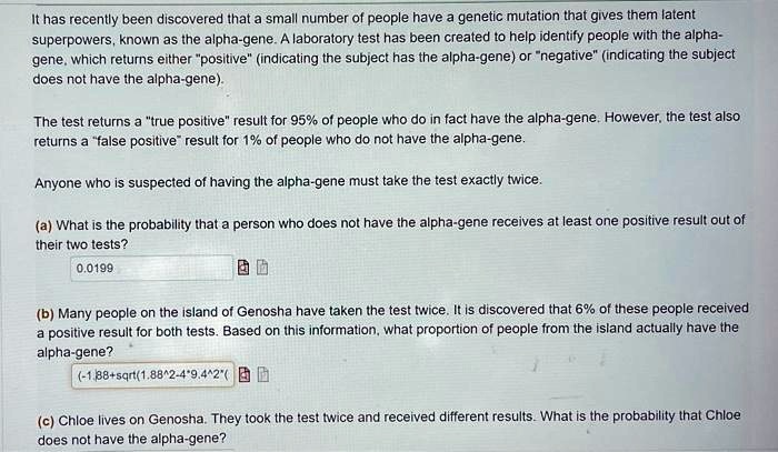 It has recently been discovered that a small number of people have a genetic mutation that gives them latent superpowers, known as the alpha-gene. A laboratory test has been created to help identify people with the alpha-gene, which returns either "positive" (indicating the subject has the alpha-gene) or "negative" (indicating the subject does not have the alpha-gene).

The test returns a "true positive" result for 95% of people who do in fact have the alpha-gene. However, the test also returns a "false positive" result for 1% of people who do not have the alpha-gene.

Anyone who is suspected of having the alpha-gene must take the test exactly twice.

(a) What is the probability that a person who does not have the alpha-gene receives at least one positive result out of their two tests?
0.0199

(b) Many people on the island of Genosha have taken the test twice. It is discovered that 6% of these people received a positive result for both tests. Based on this information, what proportion of people from the island actually have the alpha-gene?
(-1.88+sqrt(1.88^2-4*9.4^2*(

(c) Chloe lives on Genosha. They took the test twice and received different results. What is the probability that Chloe does not have the alpha-gene?