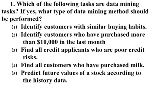 1. Which of the following tasks are data mining
tasks? If yes, what type of data mining method should
be performed?
(1) Identify customers with similar buying habits.
(2) Identify customers who have purchased more
than 10,000 in the last month
(3) Find all credit applicants who are poor credit
risks.
(4) Find all customers who have purchased milk.
(5) Predict future values of a stock according to
the history data.