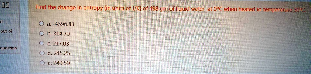 Find the change in entropy (in units of J/K) of 498 gm of liquid water at 0°C when heated to temperature 30°C.
a. -4596.83
b. 314.70
c. 217.03
d. 245.25
e. 249.59