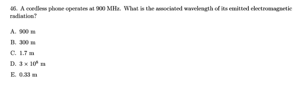 46. A cordless phone operates at 900 MHz. What is the associated wavelength of its emitted electromagnetic radiation?

A. 900 m
B. 300 m
C. 1.7 m
D. 3 x 10^8 m
E. 0.33 m
