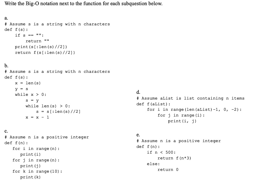 Write the Big-O notation next to the function for each subquestion below.
a.
# Assume s is a string with n characters
def f(s):
    if s == "":
        return ""
    print(s[:len(s)//2])
    return f(s[:len(s)//2])
b.
# Assume s is a string with n characters
def f(s):
    x = len(s)
    y = s
    while x > 0:
        s = y
        while len(s) > 0:
            s = s[:len(s)//2]
        x = x - 1
c.
# Assume n is a positive integer
def f(n):
    for i in range(n):
        print(i)
    for j in range(n):
        print(j)
    for k in range(10):
        print(k)
d.
# Assume aList is list containing n items
def f(aList):
    for i in range(len(aList)-1, 0, -2):
        for j in range(i):
            print(i, j)
e.
# Assume n is a positive integer
def f(n):
    if n < 500:
        return f(n*3)
    else:
        return 0