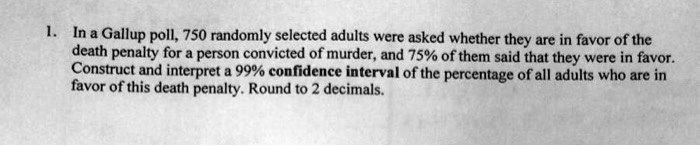 In a Gallup poll, 750 randomly selected adults were asked whether they are in favor of the death penalty for a person convicted of murder, and 75% of them said that they were in favor. Construct and interpret a 99% confidence interval of the percentage of all adults who are in favor of this death penalty. Round to 2 decimals.