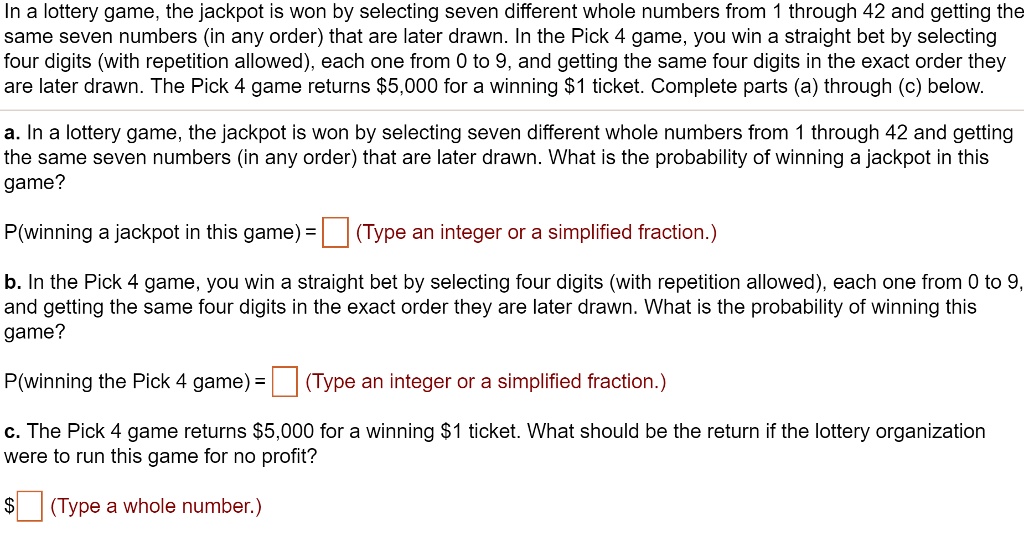 In a lottery game, the jackpot is won by selecting seven different whole numbers from 1 through 42 and getting the
same seven numbers (in any order) that are later drawn. In the Pick 4 game, you win a straight bet by selecting
four digits (with repetition allowed), each one from 0 to 9, and getting the same four digits in the exact order they
are later drawn. The Pick 4 game returns 5,000 for a winning1 ticket. Complete parts (a) through (c) below.
a. In a lottery game, the jackpot is won by selecting seven different whole numbers from 1 through 42 and getting
the same seven numbers (in any order) that are later drawn. What is the probability of winning a jackpot in this
game?
P(winning a jackpot in this game) = 
(Type an integer or a simplified fraction.)
b. In the Pick 4 game, you win a straight bet by selecting four digits (with repetition allowed), each one from 0 to 9,
and getting the same four digits in the exact order they are later drawn. What is the probability of winning this
game?
P(winning the Pick 4 game) = 
(Type an integer or a simplified fraction.)
c. The Pick 4 game returns 5,000 for a winning1 ticket. What should be the return if the lottery organization
were to run this game for no profit?
(Type a whole number.)