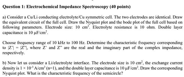 Question 1: Electrochemical Impedance Spectroscopy (40 points)

a) Consider a Cu/Li conducting electrolyte/Cu symmetric cell. The two electrodes are identical. Draw the equivalent circuit of the full cell. Draw the Nyquist plot and the bode plot of the full cell based on following parameters. Electrode size: 10 cm". Electrolyte resistance is 10 ohm. Double layer capacitance is 10 ?F/cm".

Choose frequency range of 10 kHz to 100 Hz. Determine the characteristic frequency corresponding to |Z'| = |Z"|, where Z' and Z" are the real and the imaginary part of the complex impedance, respectively.

b) Now let us consider a Li/electrolyte interface. The electrode size is 10 cm", the exchange current density is 1 × 10?³ A/cm" (n=1), and the double layer capacitance is 10 ?F/cm". Draw the corresponding Nyquist plot. What is the characteristic frequency of the semicircle?