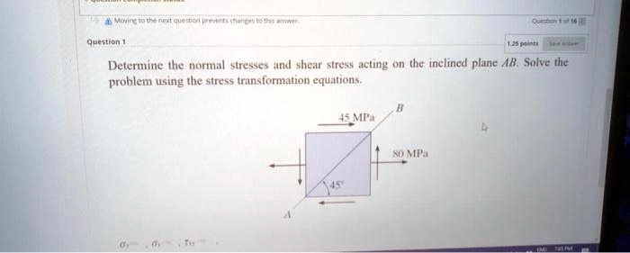 SOLVED: Determine the normal stresses and shear stress acting on the ...