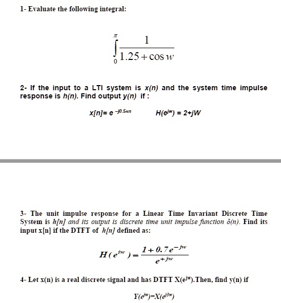 1- Evaluate the following integral:
int0^pi frac11.25 + cos w
2- If the input to a LTI system is x(n) and the system time impulse
response is h(n). Find output y(n) if:
x[n]= e^-j0.5pi n  H(e^jw) = 2+jW
3- The unit impulse response for a Linear Time Invariant Discrete Time
System is h[n] and its output is discrete time unit impulse function (delta(n)). Find its
input x[n] if the DTFT of h[n] defined as:
H(e^jw) = frac1 + 0.7e^-jwe^jw
4- Let x(n) is a real discrete signal and has DTFT X(e^jw). Then, find y(n) if
Y(e^jw)=X(e^j3w)