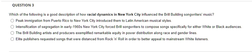 Which of the following is a good description of how racial dynamics in New York City influenced the Brill Building songwriters' music?
Peak immigration from Puerto Rico to New York City introduced them to Latin American musical styles.
Intensification of segregation in early-1960s New York City forced Brill songwriters to compose songs specifically for either White or Black audiences.
The Brill Building artists and producers exemplified remarkable equity in power distribution along race and gender lines.
Elite publishers requested songs that were distanced from Rock 'n' Roll in order to better appeal to mainstream White listeners.