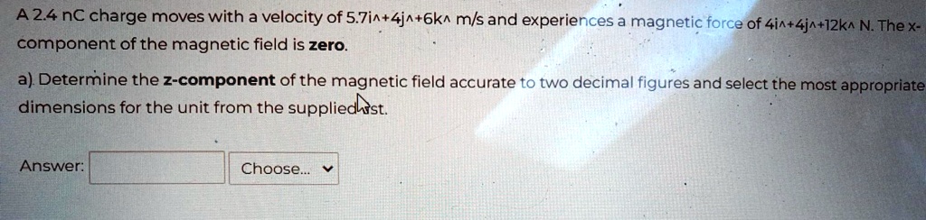 A 2.4 nC charge moves with a velocity of 5.7î + 4ĵ + 6k̂ m/s and experiences a magnetic force of 4î + 4ĵ + 12k̂ N. The x-component of the magnetic field is zero.
a). Determine the z-component of the magnetic field accurate to two decimal figures and select the most appropriate dimensions for the unit from the supplied list.