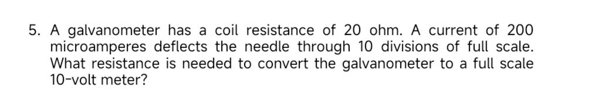 5. A galvanometer has a coil resistance of 20 ohm. A current of 200 microamperes deflects the needle through 10 divisions of full scale. What resistance is needed to convert the galvanometer to a full scale 10-volt meter?