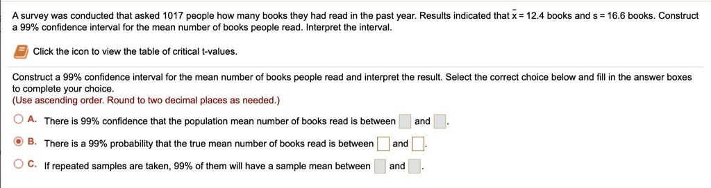 A survey was conducted that asked 1017 people how many books they had read in the past year. Results indicated that x = 12.4 books and s = 16.6 books. Construct a 99% confidence interval for the mean number of books people read. Interpret the interval.
Click the icon to view the table of critical t-values.
Construct a 99% confidence interval for the mean number of books people read and interpret the result. Select the correct choice below and fill in the answer boxes to complete your choice.
(Use ascending order. Round to two decimal places as needed.)
A. There is 99% confidence that the population mean number of books read is between and .
B. There is a 99% probability that the true mean number of books read is between and .
C. If repeated samples are taken, 99% of them will have a sample mean between and .