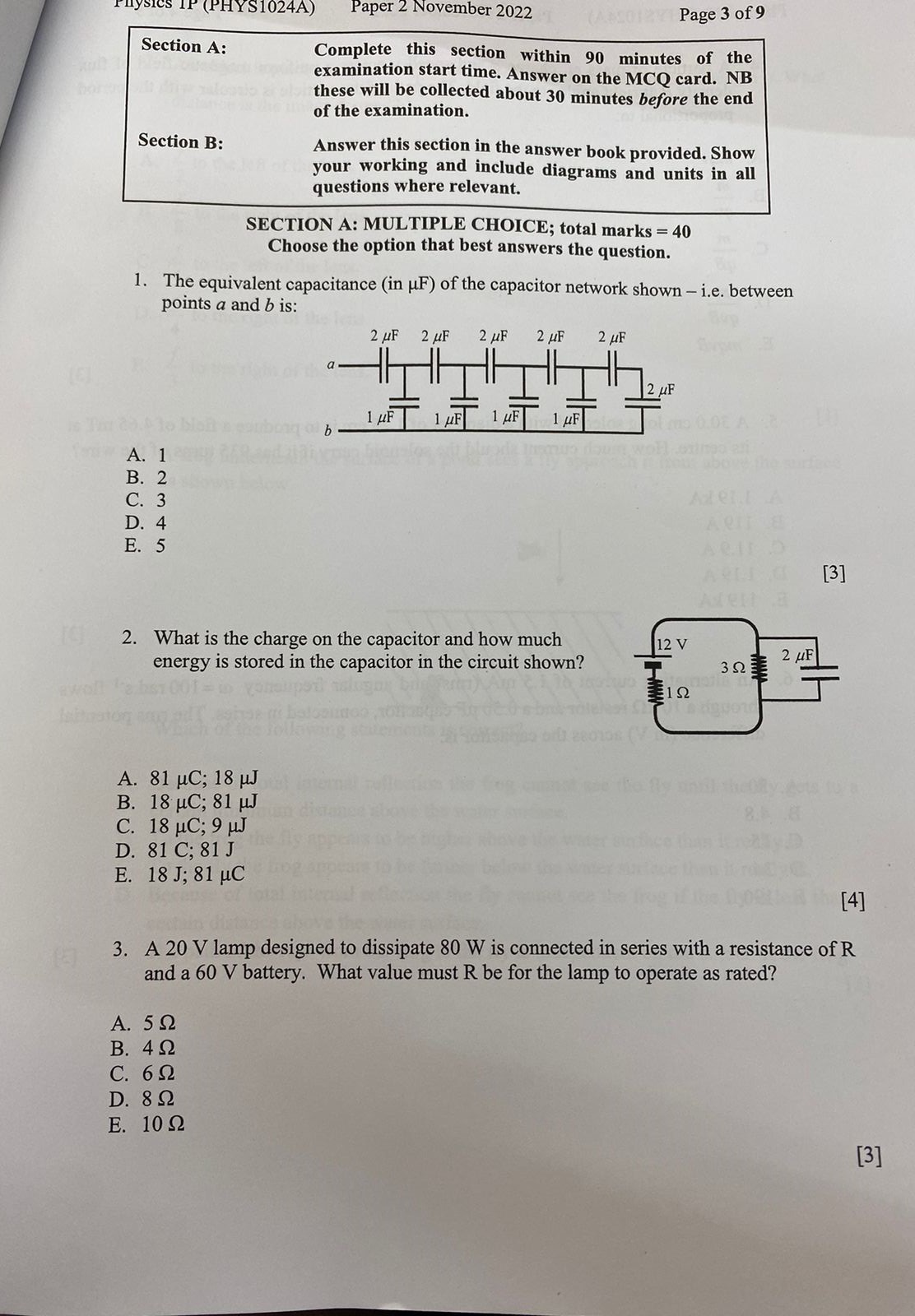 Section A: Complete this section within 90 minutes of the examination start time. Answer on the MCQ card. NB these will be collected about 30 minutes before the end of the examination.
Section B: Answer this section in the answer book provided. Show your working and include diagrams and units in all questions where relevant.
SECTION A: MULTIPLE CHOICE; total marks = 40
Choose the option that best answers the question.
1. The equivalent capacitance (in ?F) of the capacitor network shown – i.e. between points a and b is:
A. 1
B. 2
C. 3
D. 4
E. 5
[3]
2. What is the charge on the capacitor and how much energy is stored in the capacitor in the circuit shown?
A. 81 ?C; 18 ?J
B. 18 ?C; 81 ?J
C. 18 ?C; 9 ?J
D. 81 C; 81 J
E. 18 J; 81 ?C
[4]
3. A 20 V lamp designed to dissipate 80 W is connected in series with a resistance of R and a 60 V battery. What value must R be for the lamp to operate as rated?
A. 5 ?
B. 4 ?
C. 6 ?
D. 8 ?
E. 10 ?
[3]