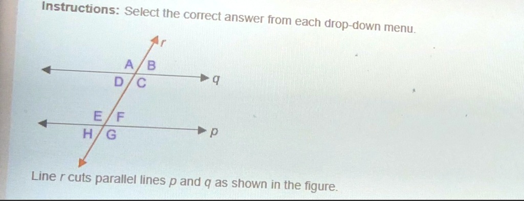 Instructions: Select the correct answer from each drop-down menu.
r
A B q
D C
E F p
H G
Line r cuts parallel lines p and q as shown in the figure.