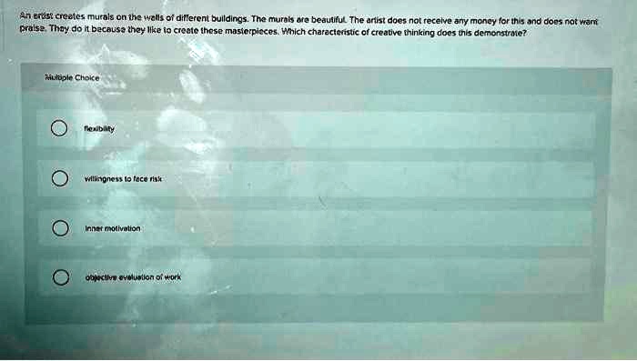 An artist creates murals on the walls of different buildings. The murals are beautiful. The artist does not receive any money for this and does not want praise. They do it because they like to create these masterpieces. Which characteristic of creative thinking does this demonstrate?
Multiple Choice
flexibility
willingness to face risk
Inner motivation
objective evaluation of work