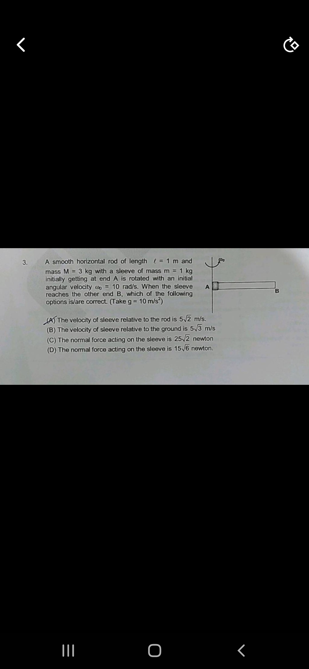 3.
A smooth horizontal rod of length ℓ = 1 m and
mass M = 3 kg with a sleeve of mass m = 1 kg
initially getting at end A is rotated with an initial
angular velocity ω0 = 10 rad/s. When the sleeve
reaches the other end B, which of the following
options is/are correct. (Take g = 10 m/s²)
(A) The velocity of sleeve relative to the rod is 5√(2) m/s.
(B) The velocity of sleeve relative to the ground is 5√(3) m/s
(C) The normal force acting on the sleeve is 25√(2) newton
(D) The normal force acting on the sleeve is 15√(6) newton.
