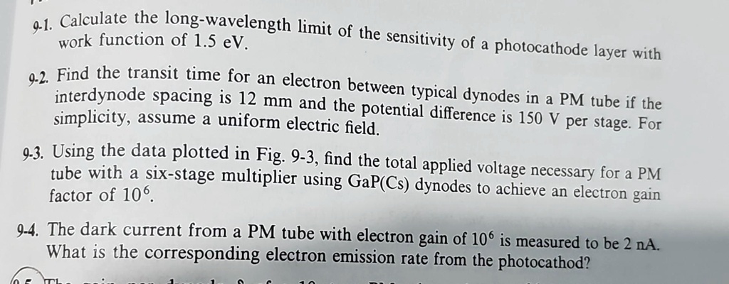 91. Calculate the long-wavelength limit of the sensitivity of a photocathode layer with
work function of 1.5 eV.
9.2. Find the transit time for an electron between typical dynodes in a PM tube if the
interdynode spacing is 12 mm and the potential difference is 150 V per stage. For
simplicity, assume a uniform electric field.
9.3. Using the data plotted in Fig. 9-3, find the total applied voltage necessary for a PM
tube with a six-stage multiplier using GaP(Cs) dynodes to achieve an electron gain
factor of 10^6.
9-4. The dark current from a PM tube with electron gain of 10^6 is measured to be 2 nA.
What is the corresponding electron emission rate from the photocathod?