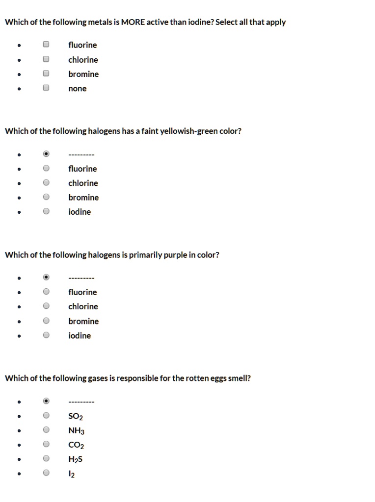 Which of the following metals is MORE active than iodine? Select all that apply
fluorine
chlorine
bromine
none
Which of the following halogens has a faint yellowish-green color?
fluorine
chlorine
bromine
iodine
Which of the following halogens is primarily purple in color?
fluorine
chlorine
bromine
iodine
Which of the following gases is responsible for the rotten eggs smell?
SO2
NH3
CO2
H2S
I2