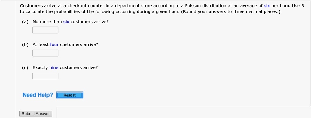Customers arrive at a checkout counter in a department store according to a Poisson distribution at an average of six per hour. Use R to calculate the probabilities of the following occurring during a given hour. (Round your answers to three decimal places.)
(a) No more than six customers arrive?
(b) At least four customers arrive?
(c) Exactly nine customers arrive?
Need Help? Read It
Submit Answer