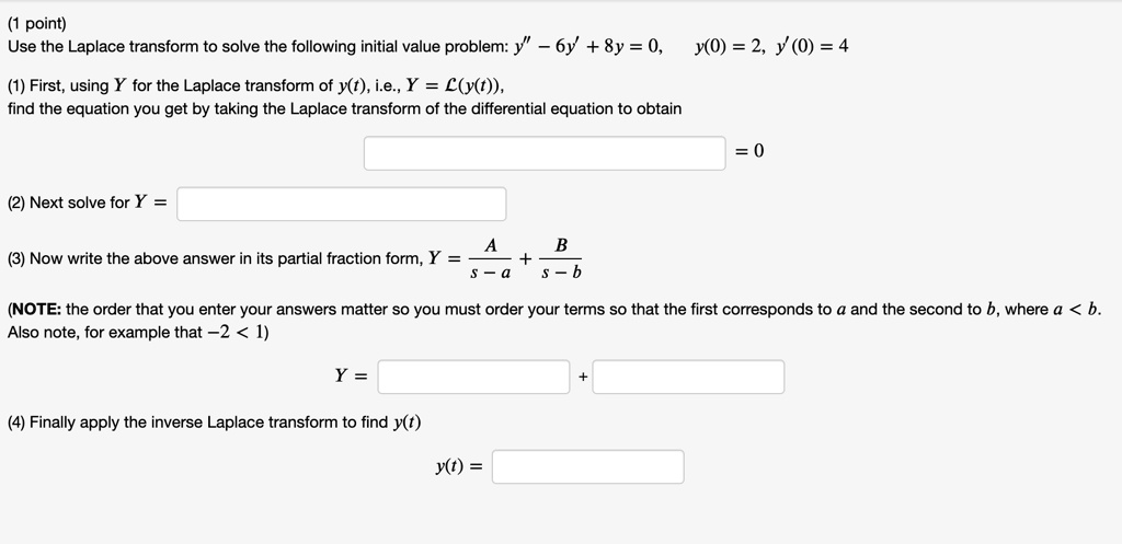 Use the Laplace transform to solve the following initial value problem: y” - 6y' + 8y = 0, y(0) = 2, y'(0) = 4
(1) First, using Y for the Laplace transform of y(t), i.e., Y = L(y(t)),
find the equation you get by taking the Laplace transform of the differential equation to obtain
= 0
(2) Next solve for Y =
(3) Now write the above answer in its partial fraction form, Y = A / (s - a) + B / (s - b)
(NOTE: the order that you enter your answers matter so you must order your terms so that the first corresponds to a and the second to b, where a < b.
Also note, for example that -2 < 1)
Y = + 
(4) Finally apply the inverse Laplace transform to find y(t)
y(t) =