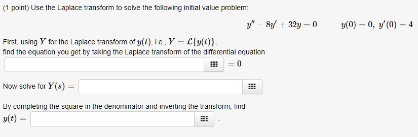 Use the Laplace transform to solve the following initial value problem:
y” - 8y' + 32y = 0
y(0) = 0, y'(0) = 4
First, using Y for the Laplace transform of y(t), i.e., Y = Ly(t),
find the equation you get by taking the Laplace transform of the differential equation
= 0
Now solve for Y(s) =
By completing the square in the denominator and inverting the transform, find
y(t) =