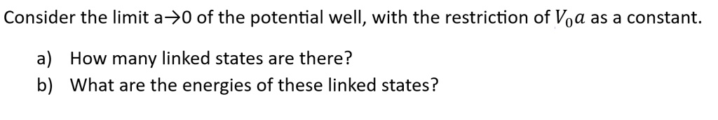 Consider the limit a?0 of the potential well, with the restriction of V0a as a constant.
a) How many linked states are there?
b) What are the energies of these linked states?