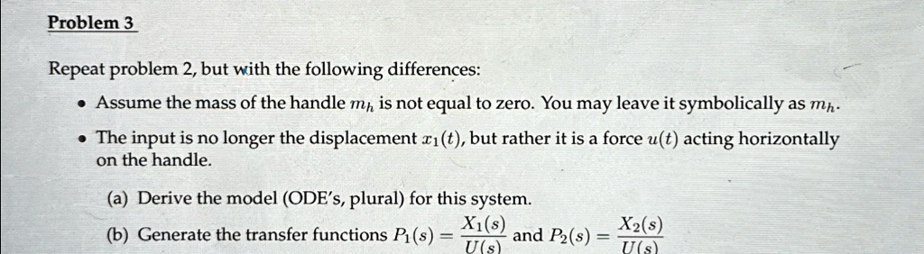 Problem 3
Repeat problem 2, but with the following differences:
• Assume the mass of the handle mh is not equal to zero. You may leave it symbolically as mh.
• The input is no longer the displacement x1(t), but rather it is a force u(t) acting horizontally
on the handle.
(a) Derive the model (ODE's, plural) for this system.
(b) Generate the transfer functions P1(s) = (X1(s))/(U(s)) and P2(s) = (X2(s))/(U(s))