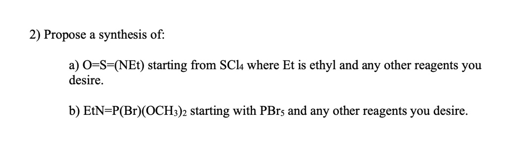 2) Propose a synthesis of:

a) O=S=(NEt) starting from SCl4 where Et is ethyl and any other reagents you
desire.

b) EtN=P(Br)(OCH3)2 starting with PBr5 and any other reagents you desire.