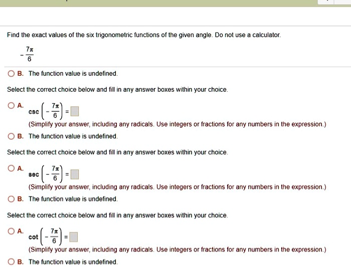 Find the exact values of the six trigonometric functions of the given angle. Do not use a calculator.
- 7?/6?
B. The function value is undefined.
Select the correct choice below and fill in any answer boxes within your choice.
A. csc (- 7?/6?) = 
(Simplify your answer, including any radicals. Use integers or fractions for any numbers in the expression.)
B. The function value is undefined.
Select the correct choice below and fill in any answer boxes within your choice.
A. sec (- 7?/6?) = 
(Simplify your answer, including any radicals. Use integers or fractions for any numbers in the expression.)
B. The function value is undefined.
Select the correct choice below and fill in any answer boxes within your choice.
A. cot (- 7?/6?) = 
(Simplify your answer, including any radicals. Use integers or fractions for any numbers in the expression.)
B. The function value is undefined.
