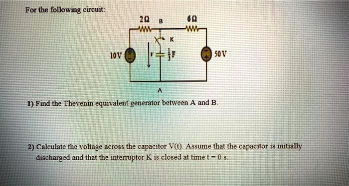 For the following circuit:

2?
6?
B
K
10V
50V
A

1) Find the Thevenin equivalent generator between A and B.

2) Calculate the voltage across the capacitor V(t). Assume that the capacitor is initially
discharged and that the interruptor K is closed at time t = 0 s.