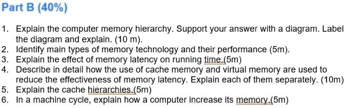 Part B (40%)
1. Explain the computer memory hierarchy. Support your answer with a diagram. Label
the diagram and explain. (10 m).
2. Identify main types of memory technology and their performance (5m).
3. Explain the effect of memory latency on running time. (5m)
4. Describe in detail how the use of cache memory and virtual memory are used to
reduce the effectiveness of memory latency. Explain each of them separately. (10m)
5. Explain the cache hierarchies.(5m)
6. In a machine cycle, explain how a computer increase its memory.(5m)