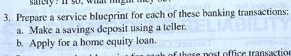 safety? If so,
3. Prepare a service blueprint for each of these banking transactions:
a. Make a savings deposit using a teller.
b. Apply for a home equity loan.
