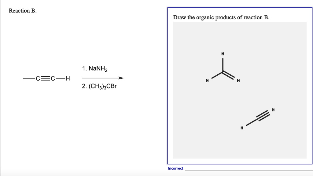 Reaction B.
-C?C-H
1. NaNH2
2. (CH3)3CBr
Draw the organic products of reaction B.