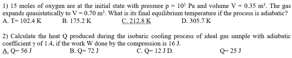 1) 15 moles of oxygen are at the initial state with pressure p = 10^5 Pa and volume V = 0.35 m^3. The gas expands quasistatically to V = 0.70 m^3. What is its final equilibrium temperature if the process is adiabatic?
A. T= 102.4 K B. 175.2 K C. 212.8 K D. 305.7 K

2) Calculate the heat Q produced during the isobaric cooling process of ideal gas sample with adiabatic coefficient ? of 1.4, if the work W done by the compression is 16 J.
A. Q= 56 J B. Q= 72 J C. Q= 12 J D. Q= 25 J