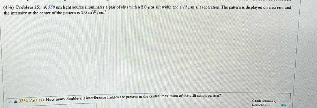 (4%) Problem 25: A 550 nm light source illuminates a pair of slits with a 2.0 µm slit width and a 12 µm slit separation. The pattern is displayed on a screen, and the intensity at the center of the pattern is 1.0 mW/cm$^2$ \newline 33% Part (a) How many double-slit interference fringes are present in the central maximum of the diffraction pattern?
