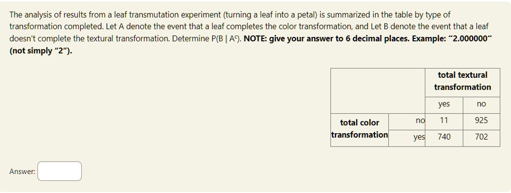 The analysis of results from a leaf transmutation experiment (turning a leaf into a petal) is summarized in the table by type of transformation completed. Let A denote the event that a leaf completes the color transformation, and Let B denote the event that a leaf doesn't complete the textural transformation. Determine P(B|A). NOTE: give your answer to 6 decimal places. Example: "2.000000" (not simply "2").
Answer:
total textural
transformation
yes
no
total color
transformation
no
11
925
yes
740
702