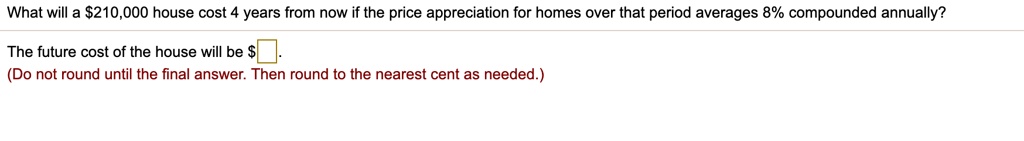 What will a 210,000 house cost 4 years from now if the price appreciation for homes over that period averages 8% compounded annually?

The future cost of the house will be .
(Do not round until the final answer. Then round to the nearest cent as needed.)