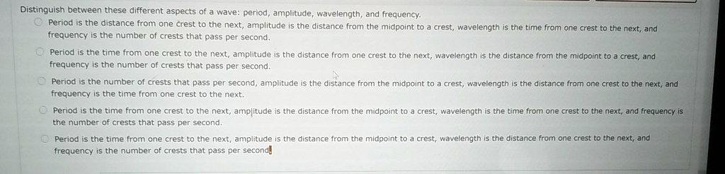 Distinguish between these different aspects of a wave: period, amplitude, wavelength, and frequency.
Period is the distance from one crest to the next, amplitude is the distance from the midpoint to a crest, wavelength is the time from one crest to the next, and frequency is the number of crests that pass per second.
Period is the time from one crest to the next, amplitude is the distance from one crest to the next, wavelength is the distance from the midpoint to a crest, and frequency is the number of crests that pass per second.
Period is the number of crests that pass per second, amplitude is the distance from the midpoint to a crest, wavelength is the distance from one crest to the next, and frequency is the time from one crest to the next.
Period is the time from one crest to the next, amplitude is the distance from the midpoint to a crest, wavelength is the time from one crest to the next, and frequency is the number of crests that pass per second.
Period is the time from one crest to the next, amplitude is the distance from the midpoint to a crest, wavelength is the distance from one crest to the next, and frequency is the number of crests that pass per second.