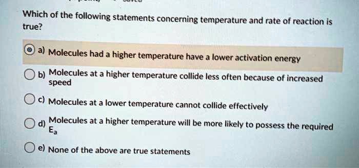 Which of the following statements concerning temperature and rate of reaction is true?
a) Molecules had a higher temperature have a lower activation energy
b) Molecules at a higher temperature collide less often because of increased speed
c) Molecules at a lower temperature cannot collide effectively
d) Molecules at a higher temperature will be more likely to possess the required Ea
e) None of the above are true statements
