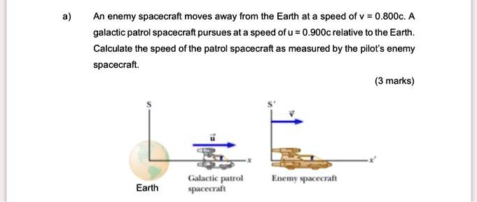 a) An enemy spacecraft moves away from the Earth at a speed of v = 0.800c. A galactic patrol spacecraft pursues at a speed of u = 0.900c relative to the Earth. Calculate the speed of the patrol spacecraft as measured by the pilot's enemy spacecraft.