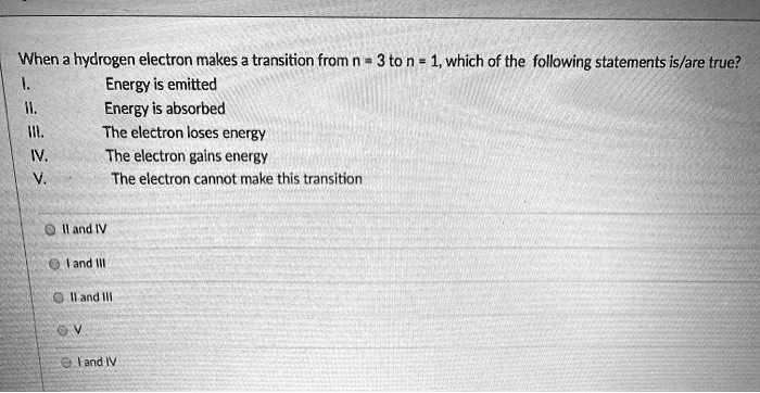 When a hydrogen electron makes a transition from n = 3 to n = 1, which of the following statements is/are true?
I. Energy is emitted
II. Energy is absorbed
III. The electron loses energy
IV. The electron gains energy
V. The electron cannot make this transition

II and IV
I and III
II and III
V
I and IV