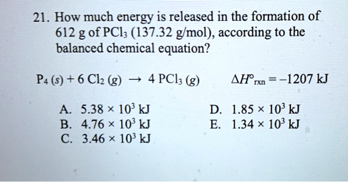 21. How much energy is released in the formation of 612 g of PCl3 (137.32 g/mol), according to the balanced chemical equation?
P4 (s) + 6 Cl2 (g) ? 4 PCl3 (g) ?H°rxn = -1207 kJ
A. 5.38 × 10^3 kJ D. 1.85 × 10^3 kJ
B. 4.76 × 10^3 kJ E. 1.34 × 10^3 kJ
C. 3.46 × 10^3 kJ