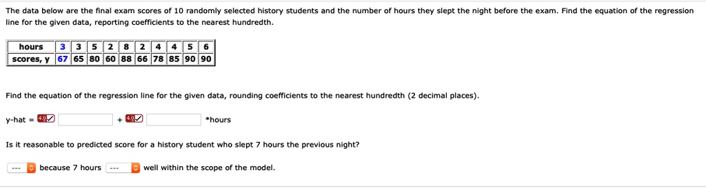 The data below are the final exam scores of 10 randomly selected history students and the number of hours they slept the night before the exam. Find the equation of the regression line for the given data, reporting coefficients to the nearest hundredth.

hours 3 3 5 2 8 2 4 4 5 6
scores, y 67 65 80 60 88 66 78 85 90 90

Find the equation of the regression line for the given data, rounding coefficients to the nearest hundredth (2 decimal places).

y-hat = [ ] + [ ] *hours

Is it reasonable to predicted score for a history student who slept 7 hours the previous night?

[ ] because 7 hours [ ] well within the scope of the model.