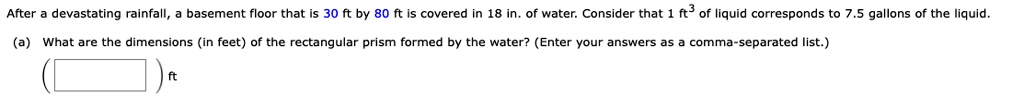 After a devastating rainfall, a basement floor that is 30 ft by 80 ft is covered in 18 in. of water. Consider that 1 ft³ of liquid corresponds to 7.5 gallons of the liquid.
(a) What are the dimensions (in feet) of the rectangular prism formed by the water? (Enter your answers as a comma-separated list.)
ft